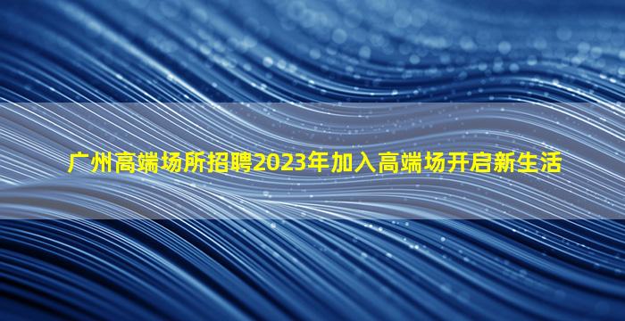 广州高端场所招聘2023年加入高端场开启新生活